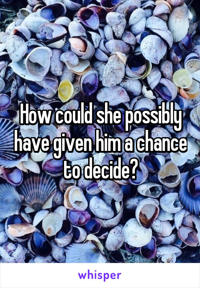 How could she possibly have given him a chance to decide?