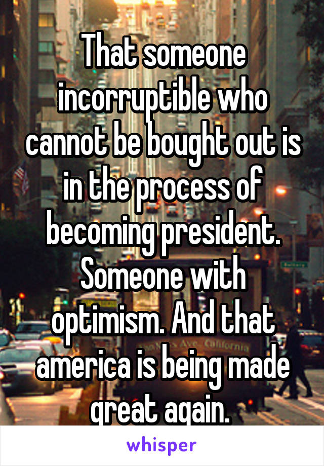 That someone incorruptible who cannot be bought out is in the process of becoming president. Someone with optimism. And that america is being made great again. 