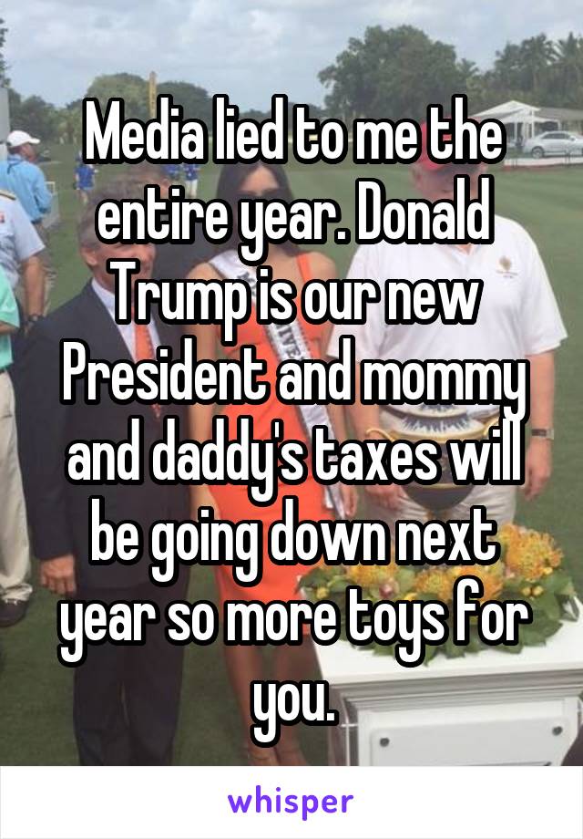 Media lied to me the entire year. Donald Trump is our new President and mommy and daddy's taxes will be going down next year so more toys for you.