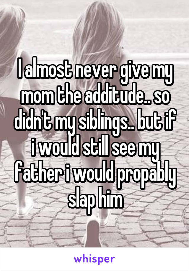 I almost never give my mom the additude.. so didn't my siblings.. but if i would still see my father i would propably slap him
