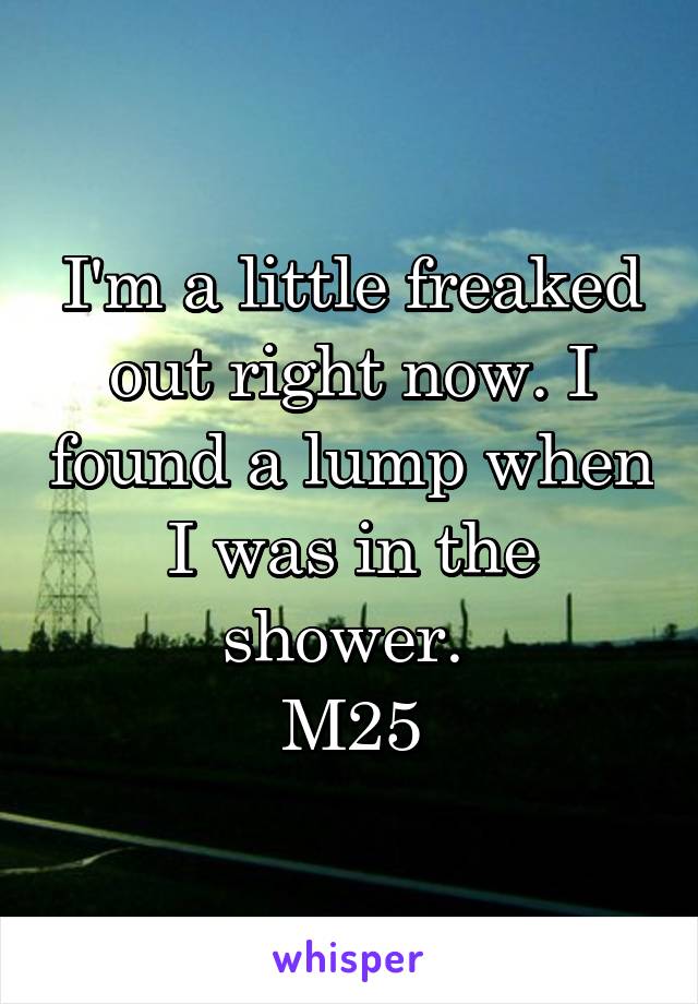 I'm a little freaked out right now. I found a lump when I was in the shower. 
M25