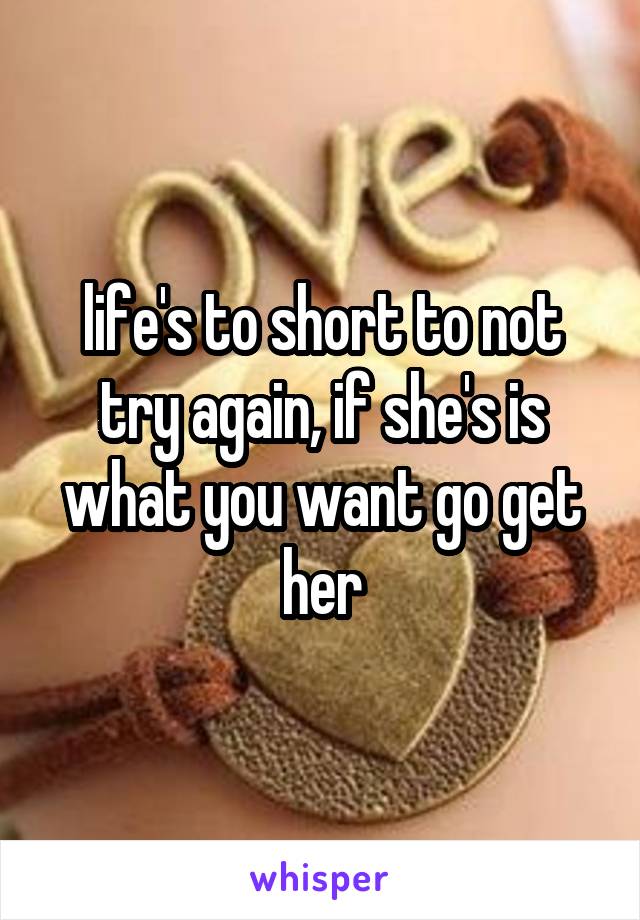 life's to short to not try again, if she's is what you want go get her