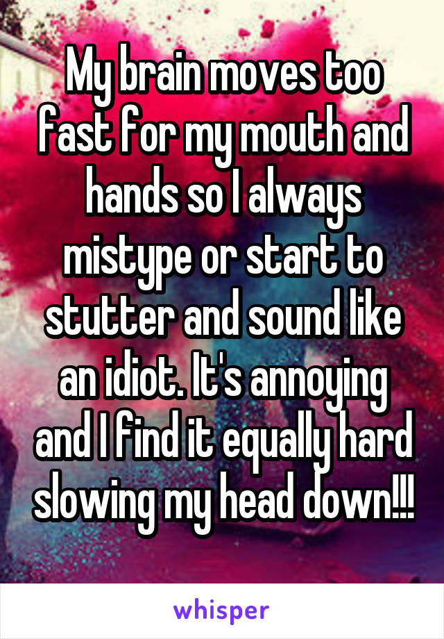 My brain moves too fast for my mouth and hands so I always mistype or start to stutter and sound like an idiot. It's annoying and I find it equally hard slowing my head down!!! 