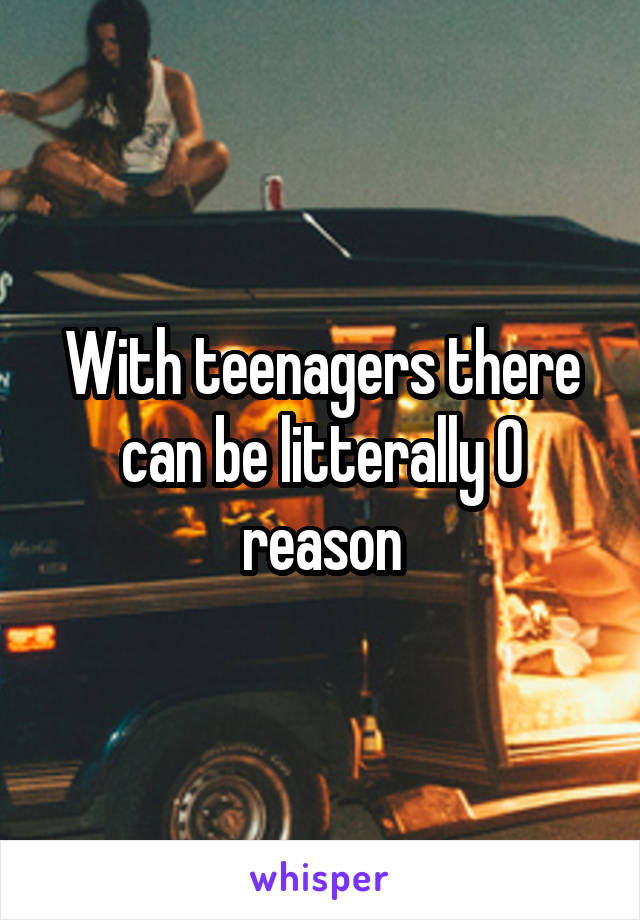With teenagers there can be litterally 0 reason
