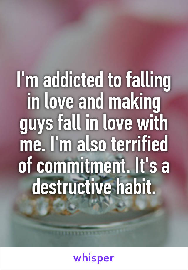 I'm addicted to falling in love and making guys fall in love with me. I'm also terrified of commitment. It's a destructive habit.