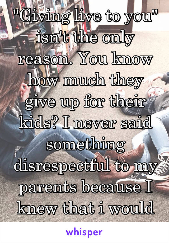 "Giving live to you" isn't the only reason. You know how much they give up for their kids? I never said something disrespectful to my parents because I knew that i would feel guilty. 