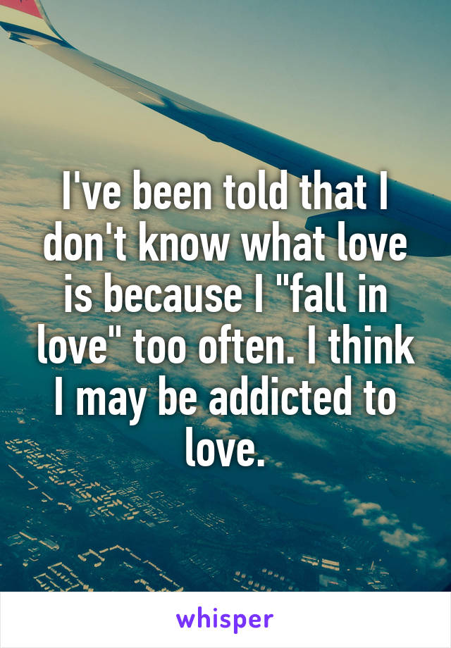 I've been told that I don't know what love is because I "fall in love" too often. I think I may be addicted to love.