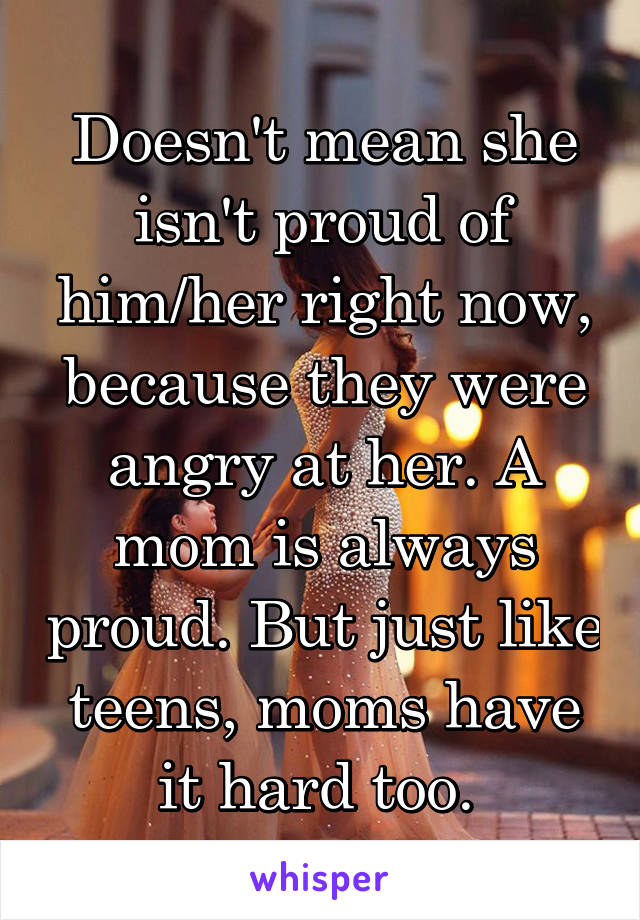 Doesn't mean she isn't proud of him/her right now, because they were angry at her. A mom is always proud. But just like teens, moms have it hard too. 