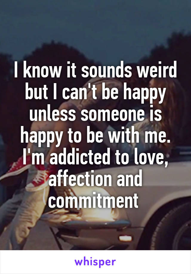 I know it sounds weird but I can't be happy unless someone is happy to be with me. I'm addicted to love, affection and commitment 