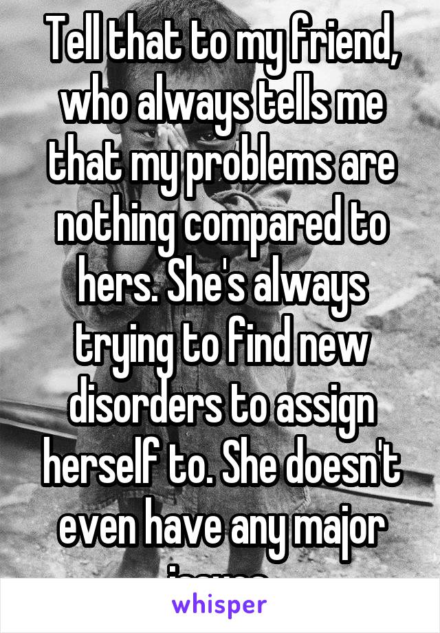Tell that to my friend, who always tells me that my problems are nothing compared to hers. She's always trying to find new disorders to assign herself to. She doesn't even have any major issues.