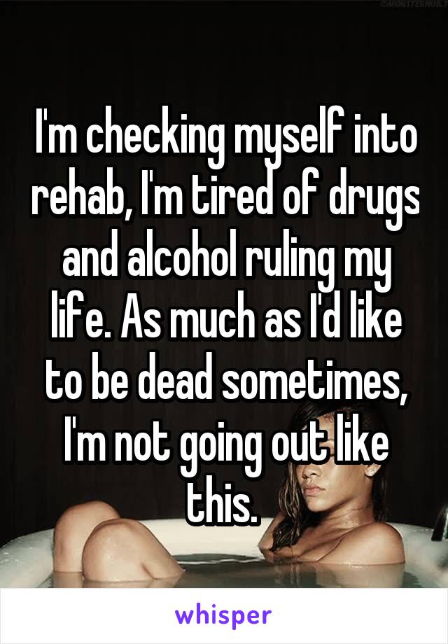 I'm checking myself into rehab, I'm tired of drugs and alcohol ruling my life. As much as I'd like to be dead sometimes, I'm not going out like this. 