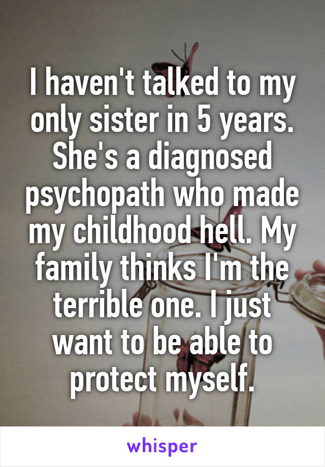 I haven't talked to my only sister in 5 years. She's a diagnosed psychopath who made my childhood hell. My family thinks I'm the terrible one. I just want to be able to protect myself.