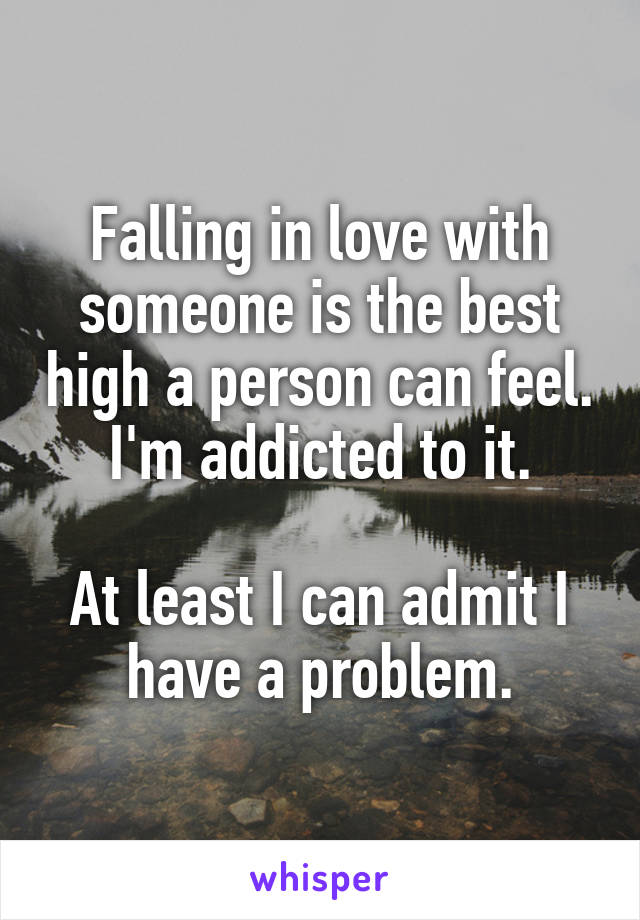 Falling in love with someone is the best high a person can feel. I'm addicted to it.

At least I can admit I have a problem.