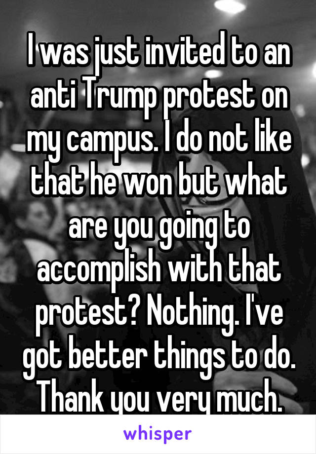 I was just invited to an anti Trump protest on my campus. I do not like that he won but what are you going to accomplish with that protest? Nothing. I've got better things to do. Thank you very much.