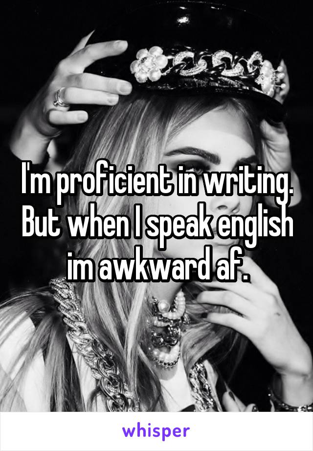 I'm proficient in writing. But when I speak english im awkward af.