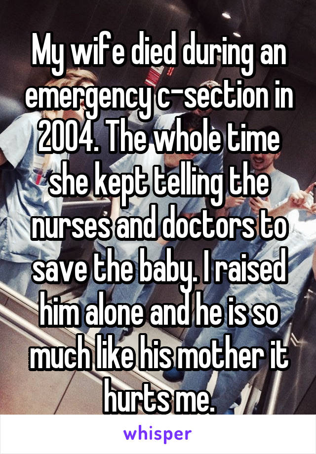 My wife died during an emergency c-section in 2004. The whole time she kept telling the nurses and doctors to save the baby. I raised him alone and he is so much like his mother it hurts me.