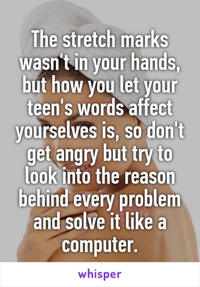 The stretch marks wasn't in your hands, but how you let your teen's words affect yourselves is, so don't get angry but try to look into the reason behind every problem and solve it like a computer.