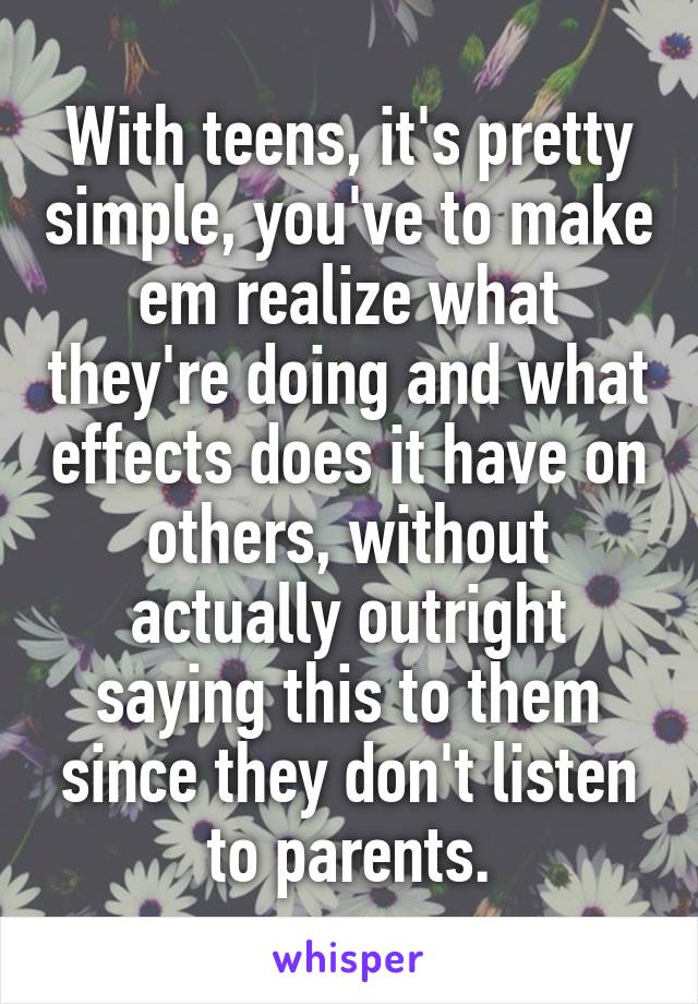 With teens, it's pretty simple, you've to make em realize what they're doing and what effects does it have on others, without actually outright saying this to them since they don't listen to parents.