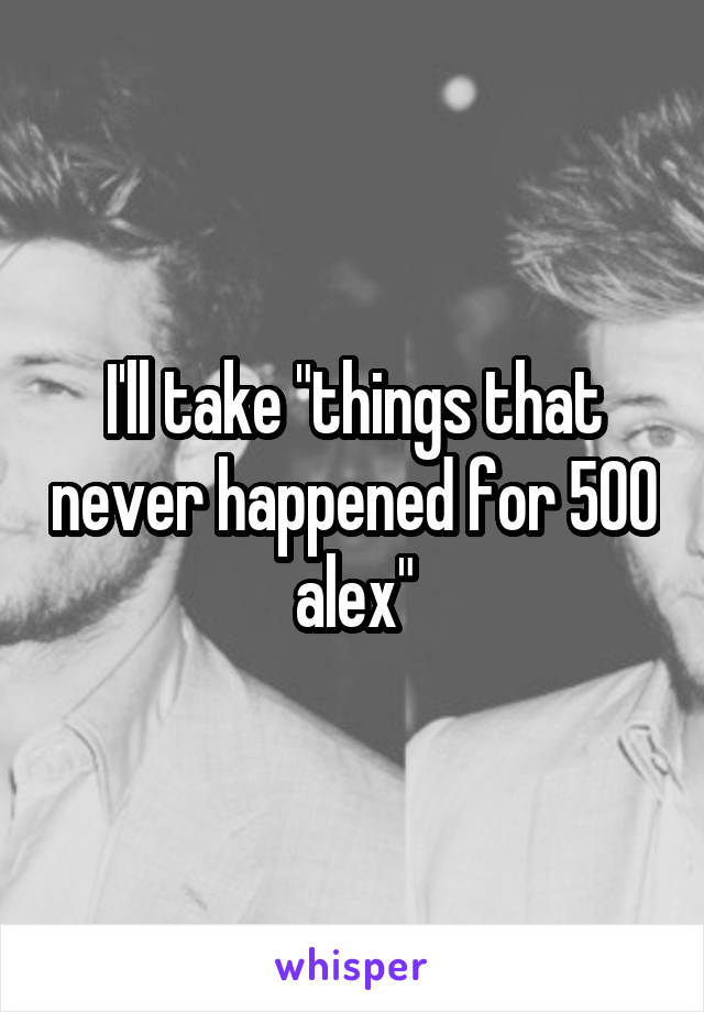 I'll take "things that never happened for 500 alex"