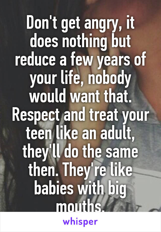 Don't get angry, it does nothing but reduce a few years of your life, nobody would want that. Respect and treat your teen like an adult, they'll do the same then. They're like babies with big mouths.