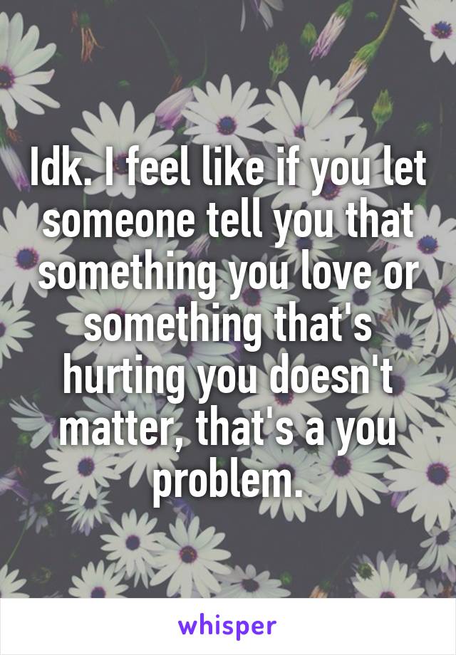 Idk. I feel like if you let someone tell you that something you love or something that's hurting you doesn't matter, that's a you problem.