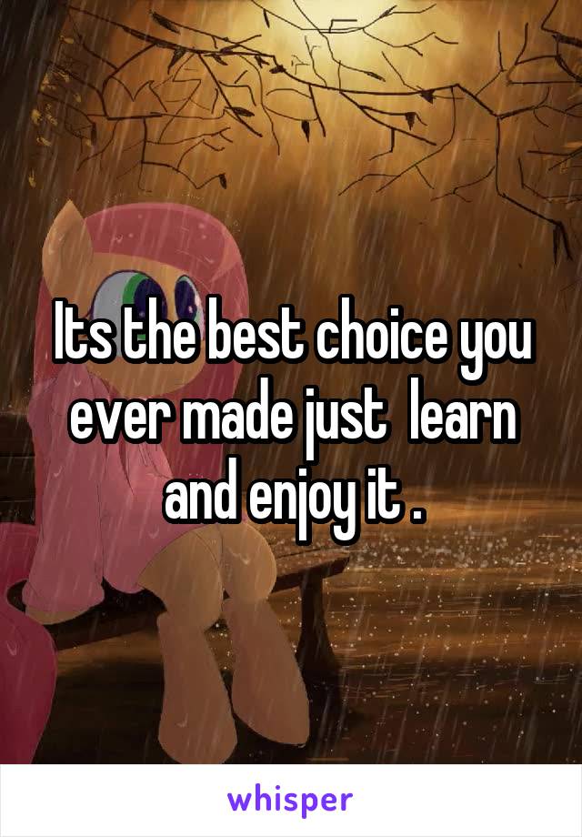 Its the best choice you ever made just  learn and enjoy it .