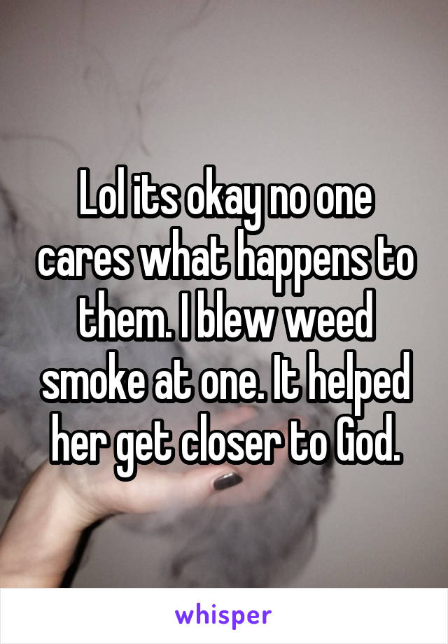 Lol its okay no one cares what happens to them. I blew weed smoke at one. It helped her get closer to God.