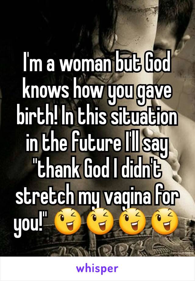 I'm a woman but God knows how you gave birth! In this situation in the future I'll say "thank God I didn't stretch my vagina for you!" 😉😉😉😉