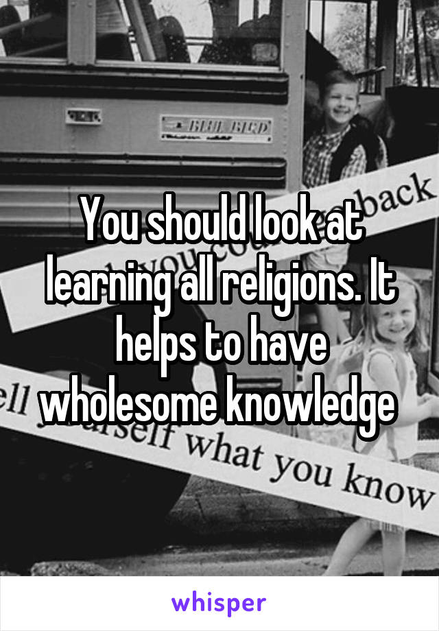 You should look at learning all religions. It helps to have wholesome knowledge 