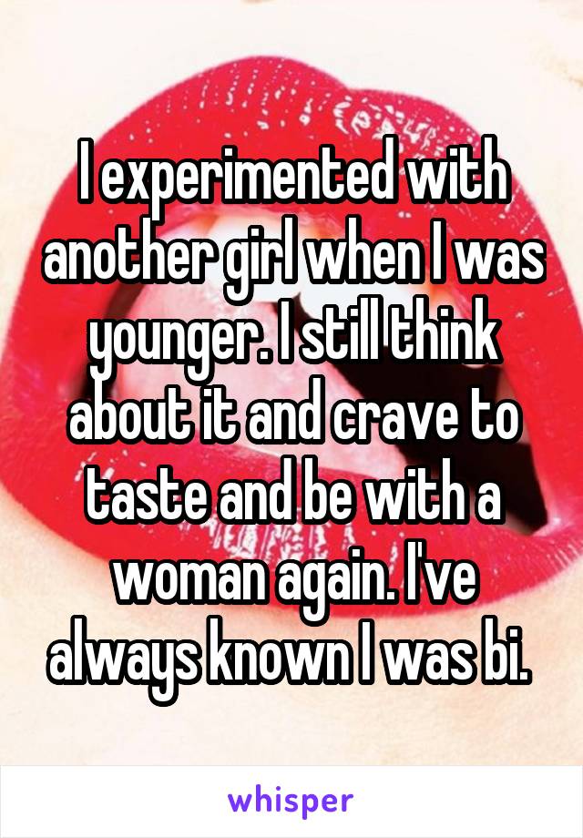 I experimented with another girl when I was younger. I still think about it and crave to taste and be with a woman again. I've always known I was bi. 