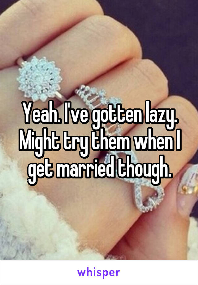 Yeah. I've gotten lazy. Might try them when I get married though.