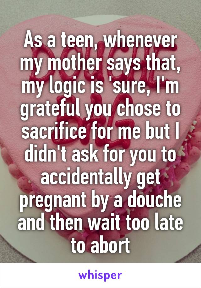 As a teen, whenever my mother says that, my logic is 'sure, I'm grateful you chose to sacrifice for me but I didn't ask for you to accidentally get pregnant by a douche and then wait too late to abort