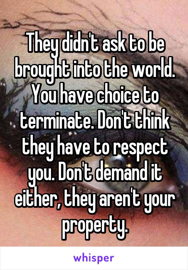 They didn't ask to be brought into the world. You have choice to terminate. Don't think they have to respect you. Don't demand it either, they aren't your property.