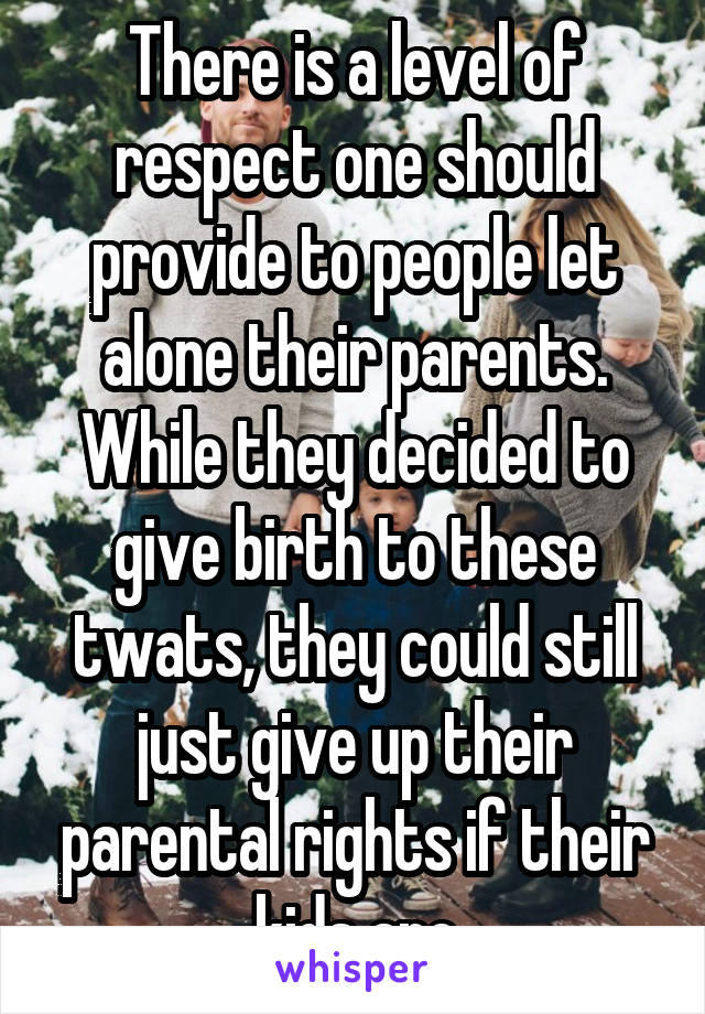 There is a level of respect one should provide to people let alone their parents. While they decided to give birth to these twats, they could still just give up their parental rights if their kids are