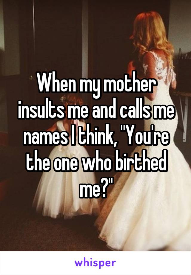 When my mother insults me and calls me names I think, "You're the one who birthed me?"