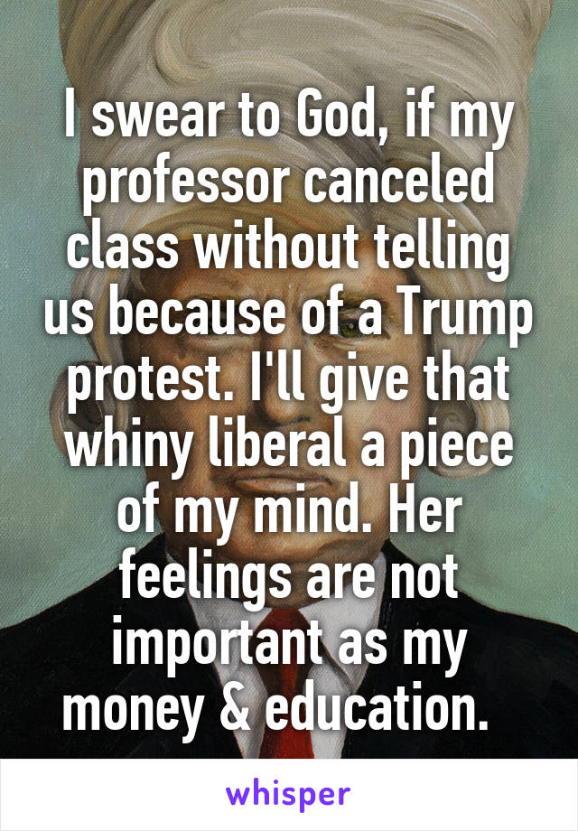 I swear to God, if my professor canceled class without telling us because of a Trump protest. I'll give that whiny liberal a piece of my mind. Her feelings are not important as my money & education.  