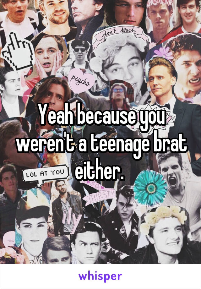 Yeah because you weren't a teenage brat either. 