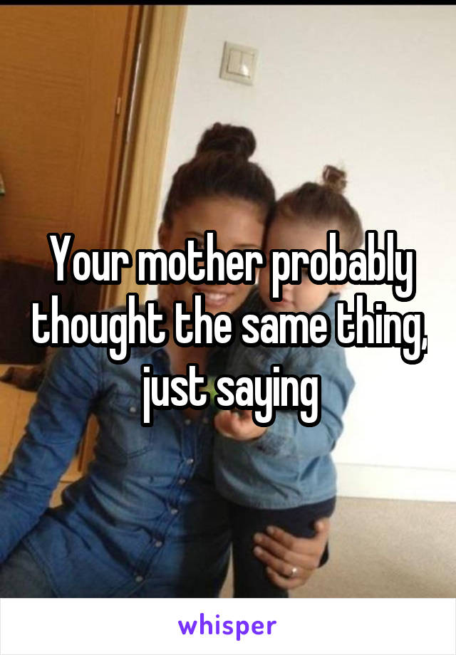 Your mother probably thought the same thing, just saying