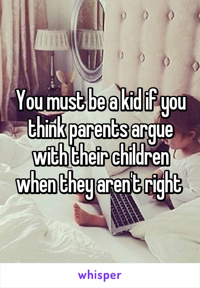 You must be a kid if you think parents argue with their children when they aren't right 