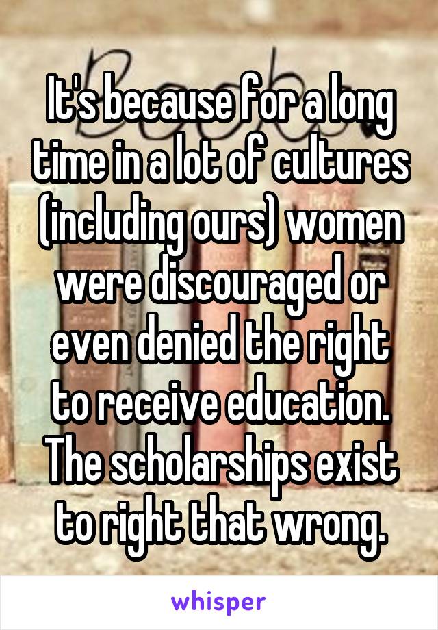 It's because for a long time in a lot of cultures (including ours) women were discouraged or even denied the right to receive education. The scholarships exist to right that wrong.