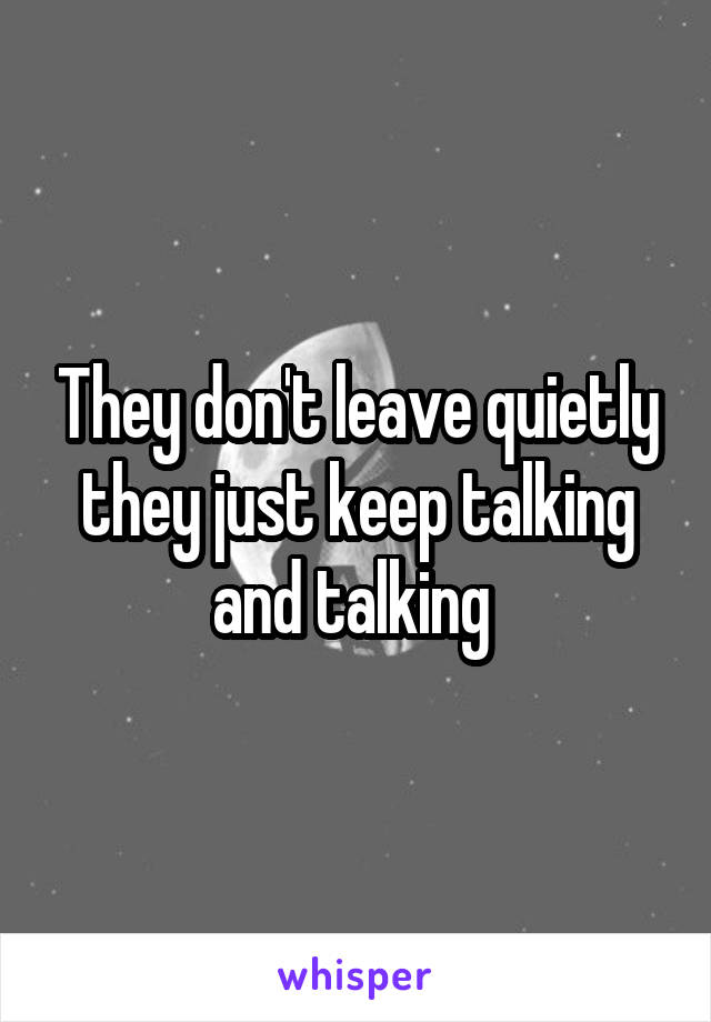 They don't leave quietly they just keep talking and talking 