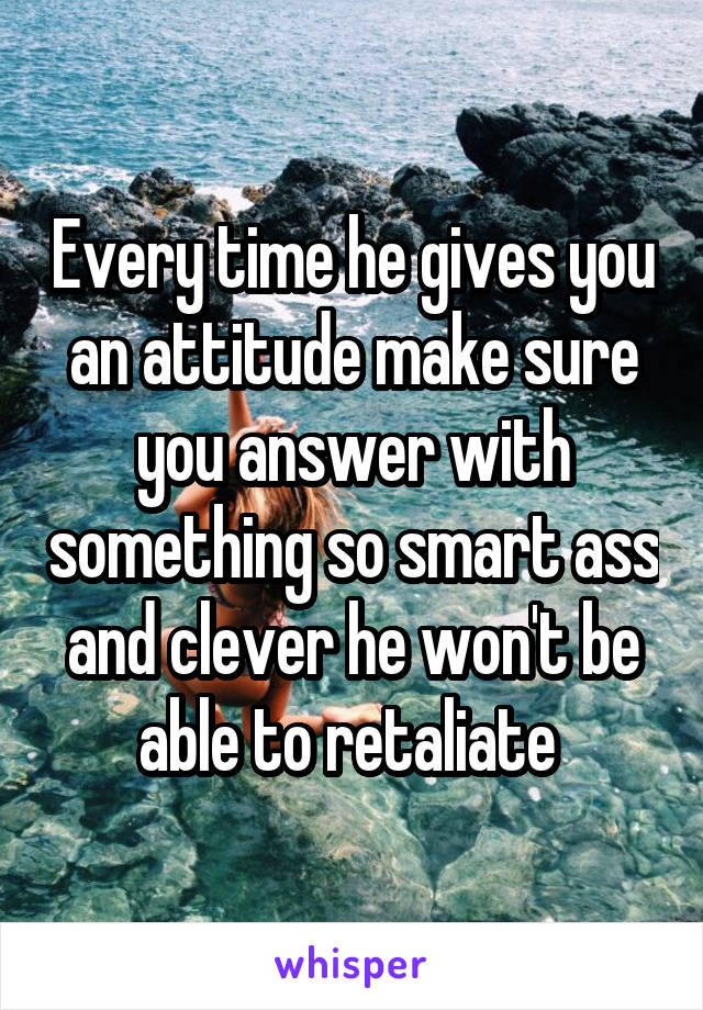 Every time he gives you an attitude make sure you answer with something so smart ass and clever he won't be able to retaliate 