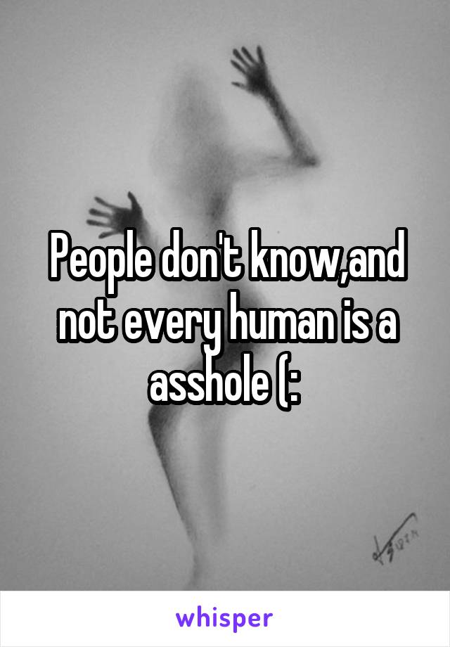 People don't know,and not every human is a asshole (: 