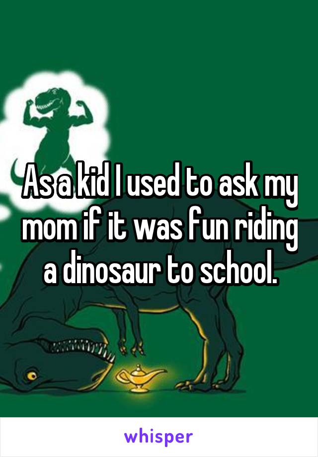 As a kid I used to ask my mom if it was fun riding a dinosaur to school.