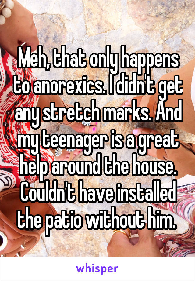 Meh, that only happens to anorexics. I didn't get any stretch marks. And my teenager is a great help around the house. Couldn't have installed the patio without him. 