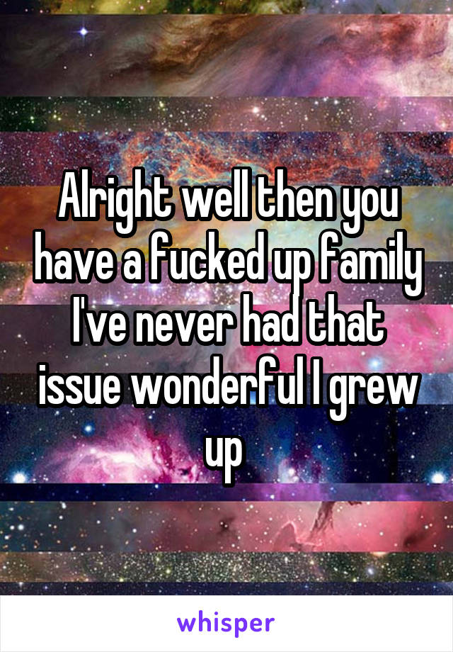 Alright well then you have a fucked up family I've never had that issue wonderful I grew up 