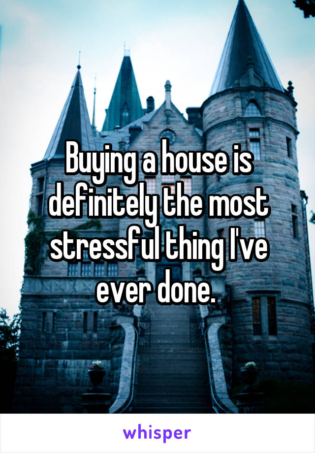 Buying a house is definitely the most stressful thing I've ever done. 