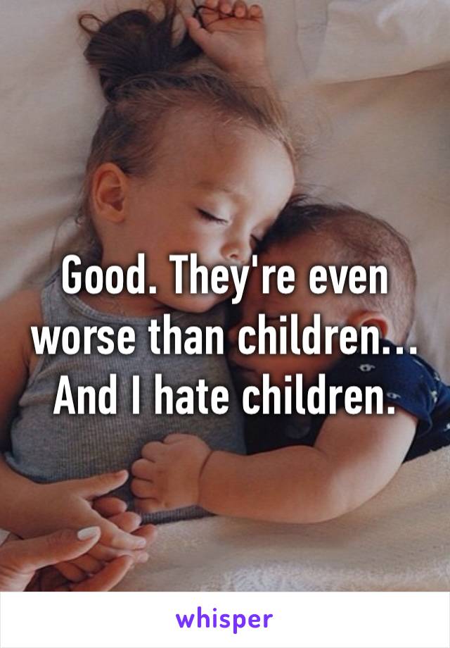Good. They're even worse than children… And I hate children. 
