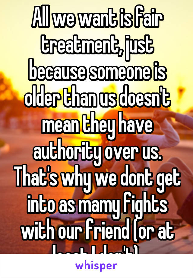 All we want is fair treatment, just because someone is older than us doesn't mean they have authority over us. That's why we dont get into as mamy fights with our friend (or at least I don't).