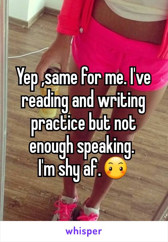 Yep ,same for me. I've reading and writing practice but not enough speaking. 
I'm shy af.😶